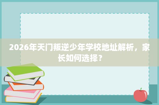 2026年天门叛逆少年学校地址解析,家长如何选择? 2026年天门叛逆少年学校地址解析,家长如何选择?