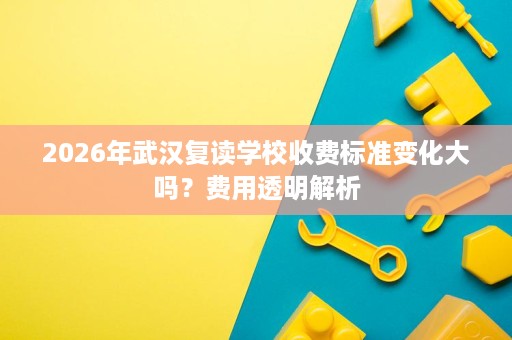 2026年武汉复读学校收费标准变化大吗?费用透明解析 2026年武汉复读学校收费标准变化大吗?费用透明解析