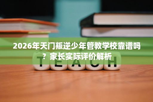 2026年天门叛逆少年管教学校靠谱吗？家长实际评价解析