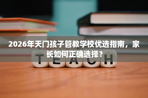 2026年天门孩子管教学校优选指南,家长如何正确选择? 2026年天门孩子管教学校优选指南,家长如何正确选择?