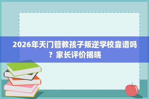 2026年天门管教孩子叛逆学校靠谱吗?家长评价揭晓 2026年天门管教孩子叛逆学校靠谱吗?家长评价揭晓