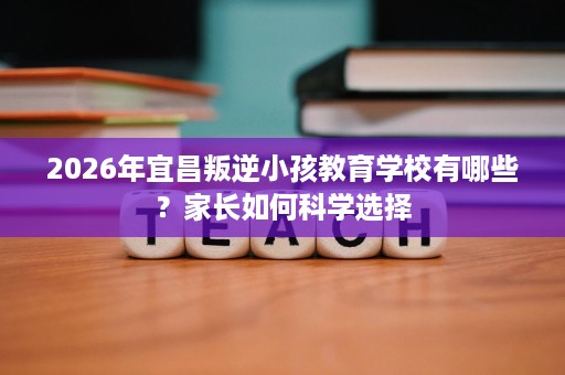 2026年宜昌叛逆小孩教育学校有哪些?家长如何科学选择 2026年宜昌叛逆小孩教育学校有哪些?家长如何科学选择