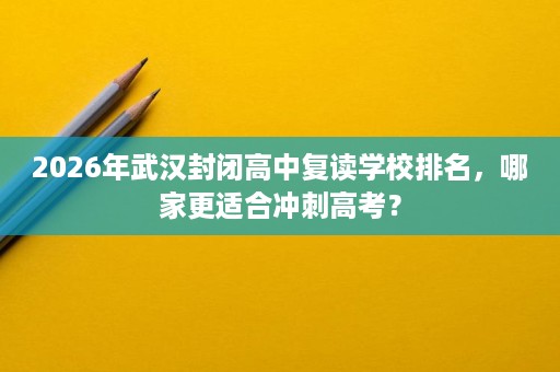 2026年武汉封闭高中复读学校排名，哪家更适合冲刺高考？