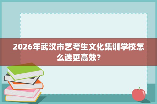 2026年武汉市艺考生文化集训学校怎么选更高效? 2026年武汉市艺考生文化集训学校怎么选更高效?
