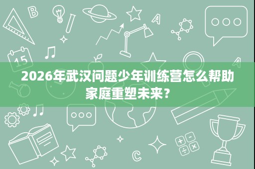 2026年武汉问题少年训练营怎么帮助家庭重塑未来? 2026年武汉问题少年训练营怎么帮助家庭重塑未来?