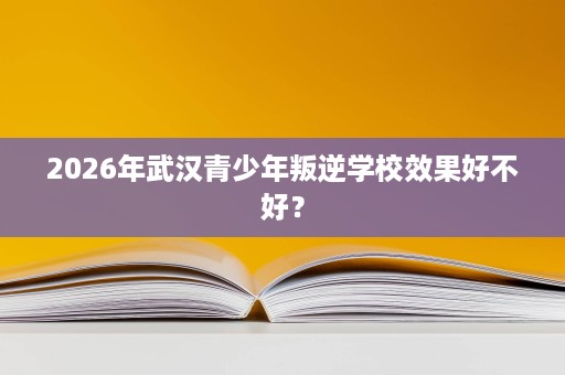 2026年武汉青少年叛逆学校效果好不好? 2026年武汉青少年叛逆学校效果好不好?