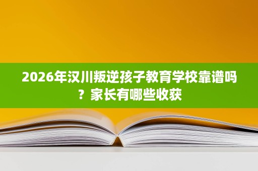2026年汉川叛逆孩子教育学校靠谱吗?家长有哪些收获 2026年汉川叛逆孩子教育学校靠谱吗?家长有哪些收获