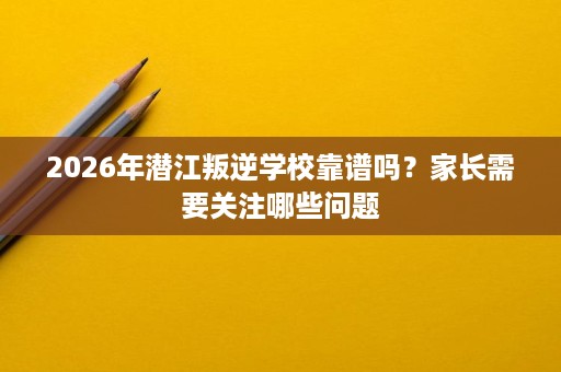 2026年潜江叛逆学校靠谱吗？家长需要关注哪些问题