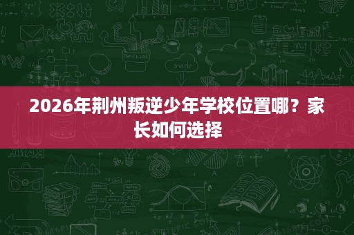 2026年荆州叛逆少年学校位置哪?家长如何选择 2026年荆州叛逆少年学校位置哪?家长如何选择