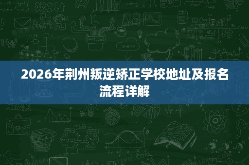 2026年荆州叛逆矫正学校地址及报名流程详解 2026年荆州叛逆矫正学校地址及报名流程详解
