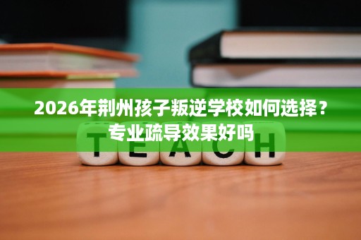 2026年荆州孩子叛逆学校如何选择?专业疏导效果好吗 2026年荆州孩子叛逆学校如何选择?专业疏导效果好吗