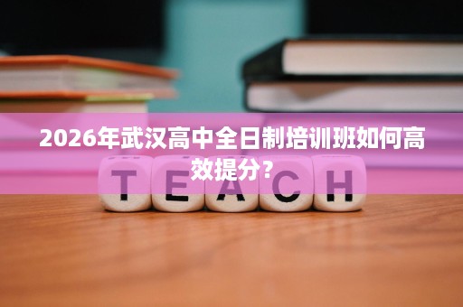 2026年武汉高中全日制培训班如何高效提分? 2026年武汉高中全日制培训班如何高效提分?