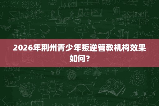 2026年荆州青少年叛逆管教机构效果如何？