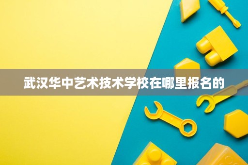 武汉华中艺术技术学校在哪里报名的 武汉华中艺术技术学校在哪里报名的