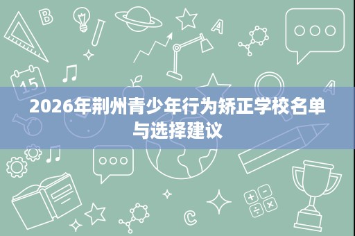 2026年荆州青少年行为矫正学校名单与选择建议 2026年荆州青少年行为矫正学校名单与选择建议