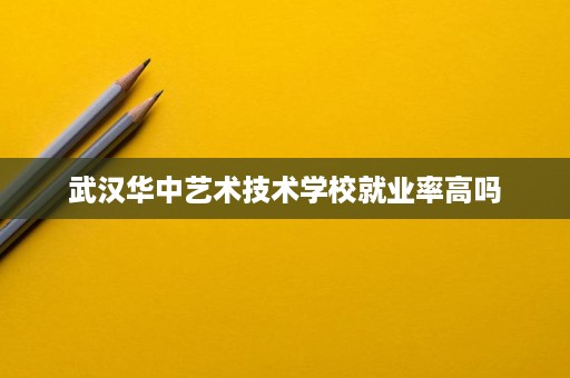 武汉华中艺术技术学校就业率高吗 武汉华中艺术技术学校就业率高吗
