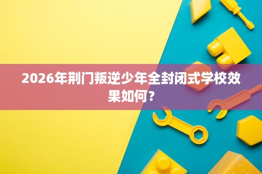 2026年荆门叛逆少年全封闭式学校效果如何? 2026年荆门叛逆少年全封闭式学校效果如何?