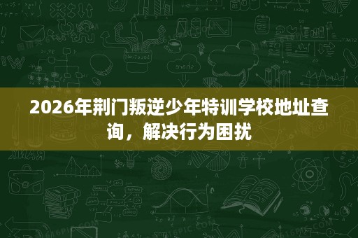 2026年荆门叛逆少年特训学校地址查询,解决行为困扰 2026年荆门叛逆少年特训学校地址查询,解决行为困扰