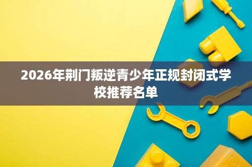 2026年荆门叛逆青少年正规封闭式学校推荐名单 2026年荆门叛逆青少年正规封闭式学校推荐名单