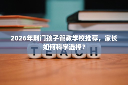 2026年荆门孩子管教学校推荐,家长如何科学选择? 2026年荆门孩子管教学校推荐,家长如何科学选择?