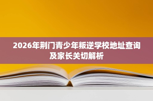 2026年荆门青少年叛逆学校地址查询及家长关切解析