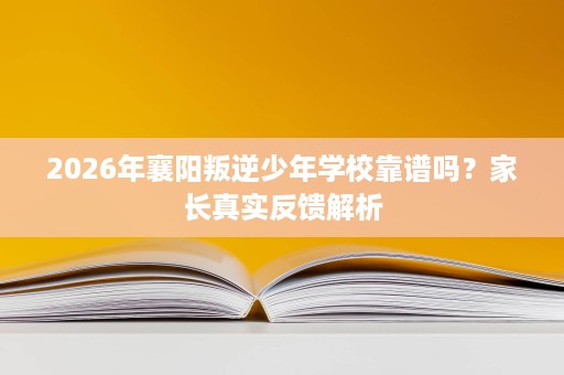 2026年襄阳叛逆少年学校靠谱吗?家长真实反馈解析 2026年襄阳叛逆少年学校靠谱吗?家长真实反馈解析