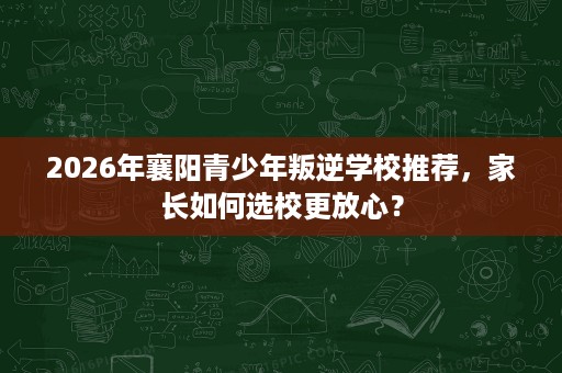 2026年襄阳青少年叛逆学校推荐,家长如何选校更放心? 2026年襄阳青少年叛逆学校推荐,家长如何选校更放心?