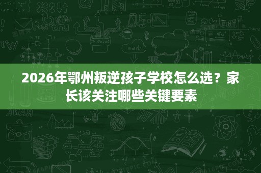 2026年鄂州叛逆孩子学校怎么选?家长该关注哪些关键要素 2026年鄂州叛逆孩子学校怎么选?家长该关注哪些关键要素