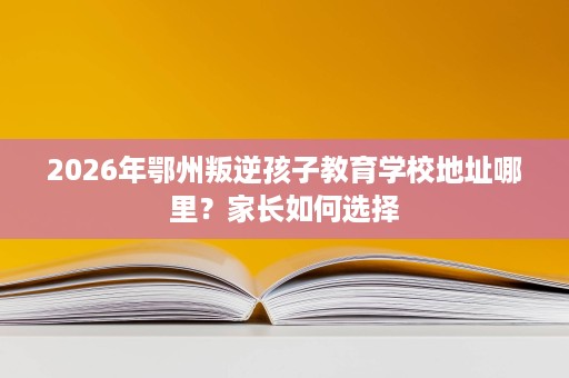2026年鄂州叛逆孩子教育学校地址哪里?家长如何选择 2026年鄂州叛逆孩子教育学校地址哪里?家长如何选择