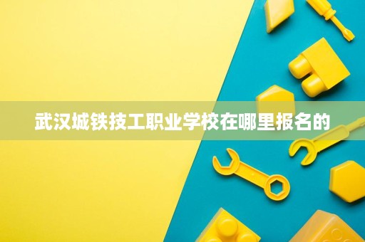 武汉城铁技工职业学校在哪里报名的 武汉城铁技工职业学校在哪里报名的