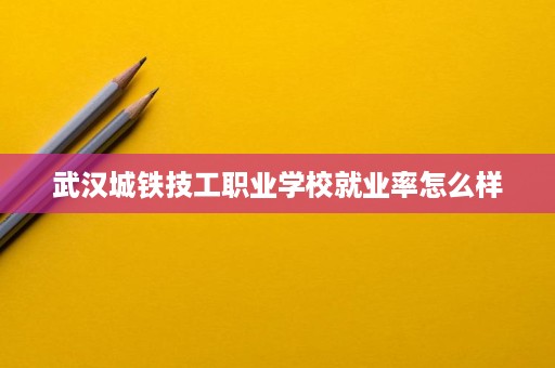 武汉城铁技工职业学校就业率怎么样 武汉城铁技工职业学校就业率怎么样