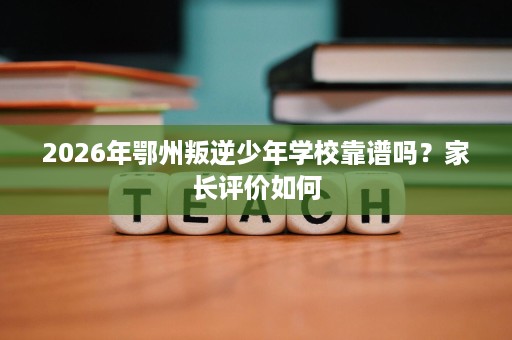 2026年鄂州叛逆少年学校靠谱吗?家长评价如何 2026年鄂州叛逆少年学校靠谱吗?家长评价如何