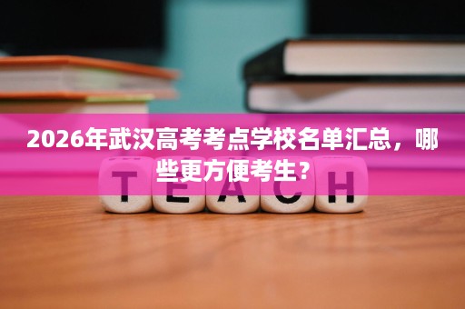 2026年武汉高考考点学校名单汇总，哪些更方便考生？