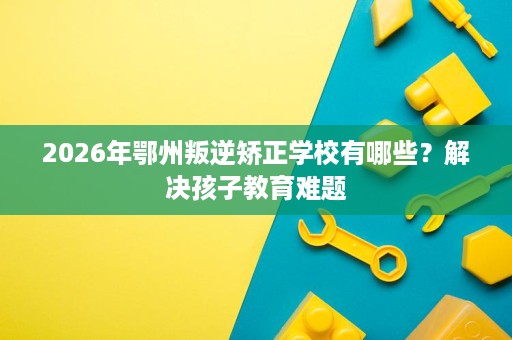 2026年鄂州叛逆矫正学校有哪些?解决孩子教育难题 2026年鄂州叛逆矫正学校有哪些?解决孩子教育难题