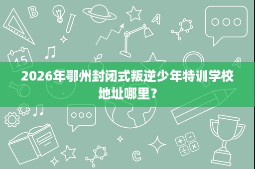 2026年鄂州封闭式叛逆少年特训学校地址哪里？