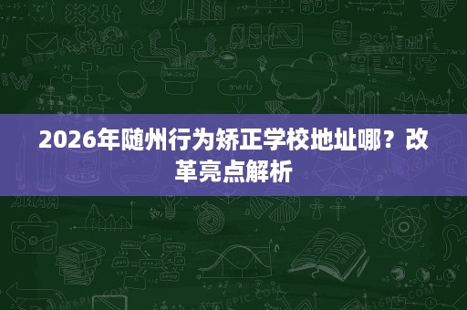 2026年随州行为矫正学校地址哪?改革亮点解析 2026年随州行为矫正学校地址哪?改革亮点解析