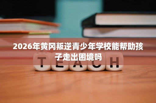 2026年黄冈叛逆青少年学校能帮助孩子走出困境吗 2026年黄冈叛逆青少年学校能帮助孩子走出困境吗