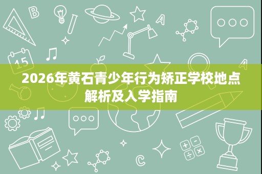 2026年黄石青少年行为矫正学校地点解析及入学指南
