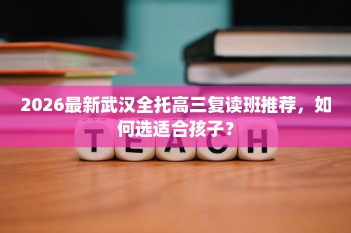 2026最新武汉全托高三复读班推荐，如何选适合孩子？