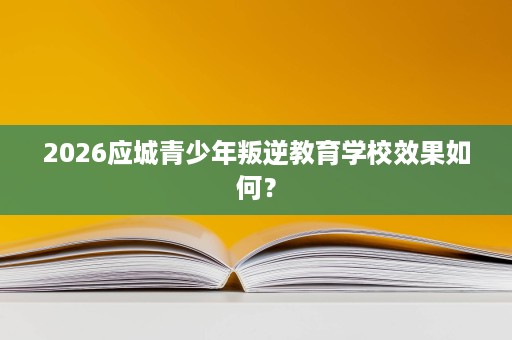 2026应城青少年叛逆教育学校效果如何? 2026应城青少年叛逆教育学校效果如何?