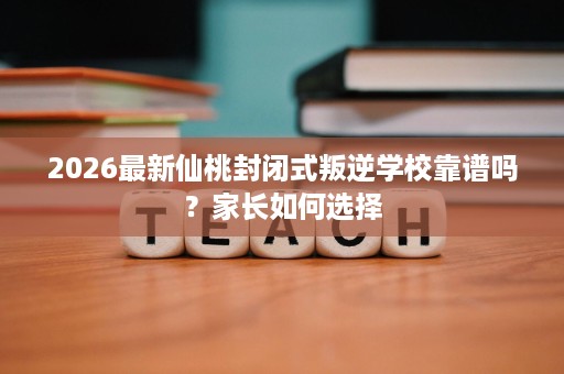 2026最新仙桃封闭式叛逆学校靠谱吗?家长如何选择 2026最新仙桃封闭式叛逆学校靠谱吗?家长如何选择