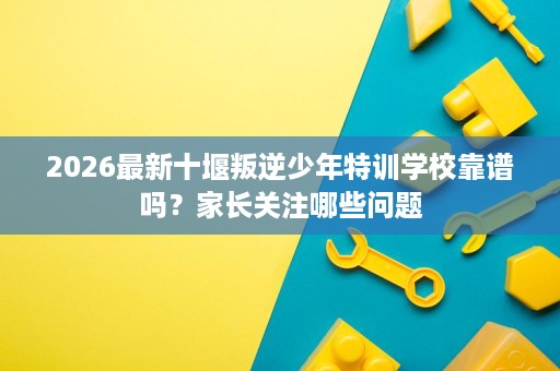 2026最新十堰叛逆少年特训学校靠谱吗？家长关注哪些问题