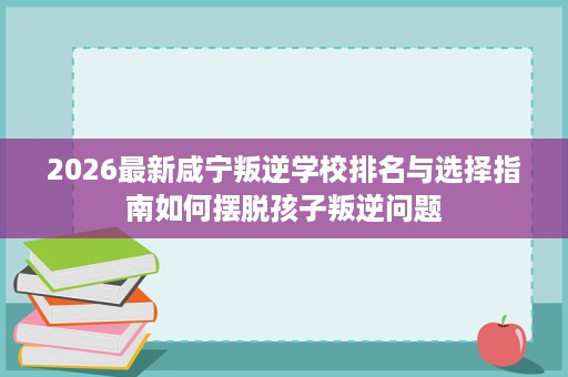 2026最新咸宁叛逆学校排名与选择指南如何摆脱孩子叛逆问题 2026最新咸宁叛逆学校排名与选择指南如何摆脱孩子叛逆问题