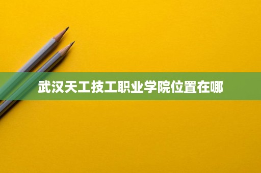 武汉天工技工职业学院位置在哪 武汉天工技工职业学院位置在哪