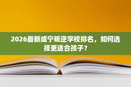 2026最新咸宁叛逆学校排名,如何选择更适合孩子? 2026最新咸宁叛逆学校排名,如何选择更适合孩子?
