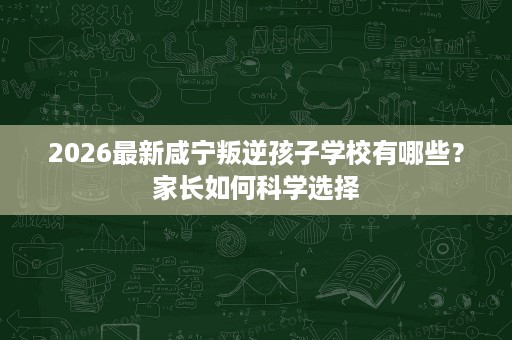 2026最新咸宁叛逆孩子学校有哪些?家长如何科学选择 2026最新咸宁叛逆孩子学校有哪些?家长如何科学选择