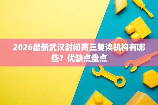 2026最新武汉封闭高三复读机构有哪些?优缺点盘点 2026最新武汉封闭高三复读机构有哪些?优缺点盘点