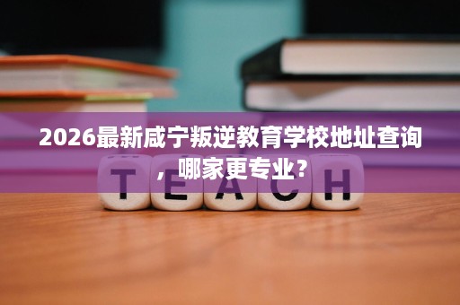 2026最新咸宁叛逆教育学校地址查询,哪家更专业? 2026最新咸宁叛逆教育学校地址查询,哪家更专业?