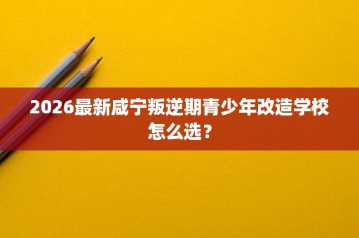 2026最新咸宁叛逆期青少年改造学校怎么选? 2026最新咸宁叛逆期青少年改造学校怎么选?