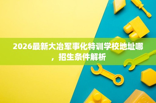 2026最新大冶军事化特训学校地址哪,招生条件解析 2026最新大冶军事化特训学校地址哪,招生条件解析